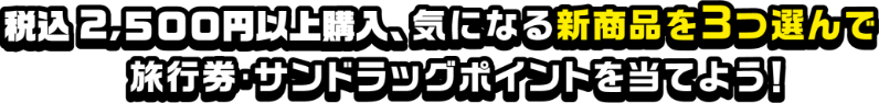税込2,500円以上購入、気になる新商品を3つ選んで旅行券・サンドラッグポイントを当てよう！