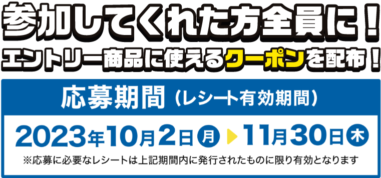 どなたでも投票可能！ 投票してくれた方全員に！ エントリー商品に使えるクーポンを配布！ 応募期間(レシート有効期間) 2023年10月2日(月)～11月30日(木) ※応募に必要なレシートは上記期間内に発行されたものに限り有効となります