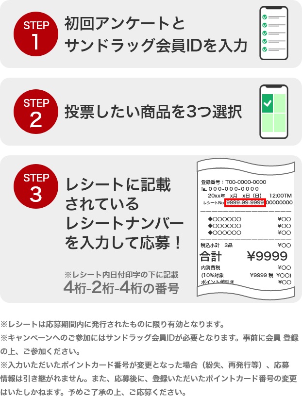 STEP1 初回アンケートとサンドラッグ会員IDを入力 STEP2 投票したい商品を3つ選択 STEP3 レシートに記載されているレシートナンバーを入力して応募！ ※レシートは応募期間内に発行されたものに限り有効となります。※キャンペーンへのご参加にはサンドラッグ会員IDが必要となります。事前に会員 登録の上、ご参加ください。※入力いただいたポイントカード番号が変更となった場合（紛失、再発行等）、応募情報は引き継がれません。また、応募後に、登録いただいたポイントカード番号の変更はいたしかねます。予めご了承の上、ご応募ください。