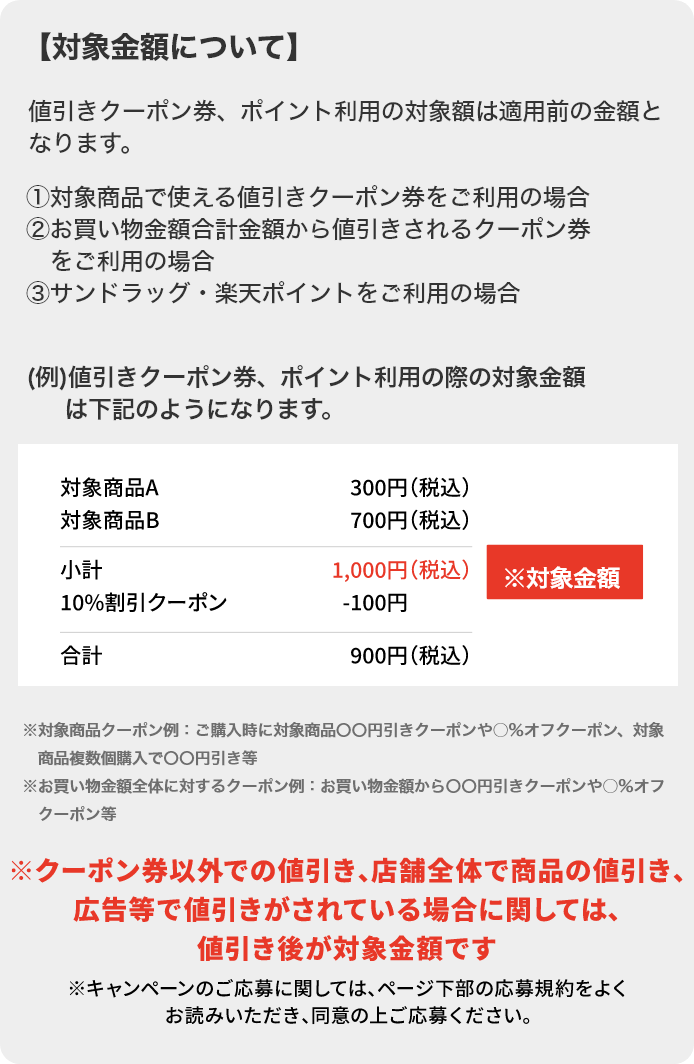 対象金額について 値引きクーポン券、ポイント利用の対象額は適用前の金額となります。①対象商品で使える値引きクーポン券をご利用の場合②お買い物金額合計金額から値引きされるクーポン券をご利用の場合③サンドラッグ・楽天ポイントをご利用の場合 ※対象商品クーポン例：ご購入時に対象商品〇〇円引きクーポンや○％オフクーポン、対象商品複数個購入で〇〇円引き等※お買い物金額全体に対するクーポン例：お買い物金額から〇〇円引きクーポンや○％オフクーポン等 ※クーポン券以外で値引き、店舗全体で商品の値引き、広告等で値引きがされている場合に関しては、値引き後が対象金額です。 ※キャンペーンのご応募に関しては、ページ下部の応募規約をよくお読みいただき、同意の上ご応募ください。