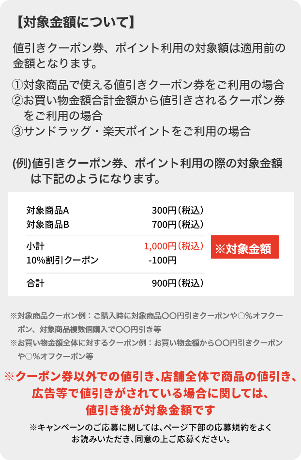 対象金額について 値引きクーポン券、ポイント利用の対象額は適用前の金額となります。①対象商品で使える値引きクーポン券をご利用の場合②お買い物金額合計金額から値引きされるクーポン券をご利用の場合③サンドラッグ・楽天ポイントをご利用の場合 ※対象商品クーポン例：ご購入時に対象商品〇〇円引きクーポンや○％オフクーポン、対象商品複数個購入で〇〇円引き等※お買い物金額全体に対するクーポン例：お買い物金額から〇〇円引きクーポンや○％オフクーポン等 ※クーポン券以外で値引き、店舗全体で商品の値引き、広告等で値引きがされている場合に関しては、値引き後が対象金額です。 ※キャンペーンのご応募に関しては、ページ下部の応募規約をよくお読みいただき、同意の上ご応募ください。