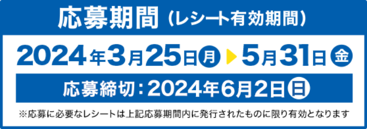 応募期間(レシート有効期間) 2024年3月25日 月 から　5月31日 金 応募締切：2024年6月2日 日 ※応募に必要なレシートは上記応募期間内に発行されたものに限り有効となります