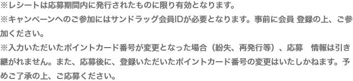 ※レシートは応募期間内に発行されたものに限り有効となります。※キャンペーンへのご参加にはサンドラッグ会員IDが必要となります。事前に会員 登録の上、ご参加ください。※入力いただいたポイントカード番号が変更となった場合（紛失、再発行等）、応募　情報は引き継がれません。また、応募後に、登録いただいたポイントカード番号の変更はいたしかねます。予めご了承の上、ご応募ください。