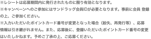 ※レシートは応募期間内に発行されたものに限り有効となります。※キャンペーンへのご参加にはサンドラッグ会員IDが必要となります。事前に会員 登録の上、ご参加ください。※入力いただいたポイントカード番号が変更となった場合（紛失、再発行等）、応募　情報は引き継がれません。また、応募後に、登録いただいたポイントカード番号の変更はいたしかねます。予めご了承の上、ご応募ください。