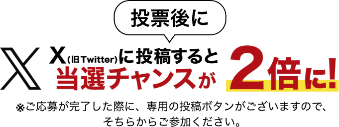 投票後にX(旧Twitter)に投稿すると当選チャンスが2倍に！ ※ご応募が完了した際に、専用の投稿ボタンがございますので、そちらからご参加ください。