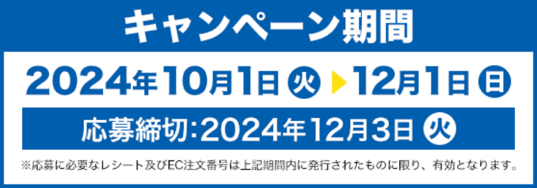 キャンペーン期間 2024年10月1日(火)〜12月1日(日) 応募締切:2024年12月3日(火) ※応募に必要なレシート及びEC注文番号は上記期間に発行されたものに限り、有効となります。