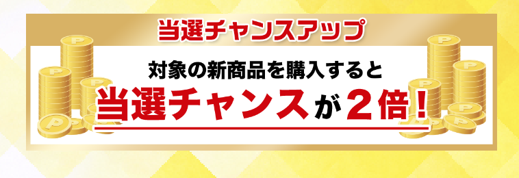 当選チャンスアップ 対象の新商品を購入すると当選チャンスが2倍