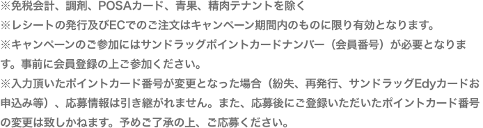 ※免税会計、POSAカード、青果、精肉テナントを除く※レシートの発行及びECでのご注文はキャンペーン期間内のものに限り有効となります。※キャンペーンのご参加にはサンドラッグポイントカードナンバー(会員番号)が必要となります。事前に会員登録の上ご参加ください。※入力頂いたポイントカード番号が変更となった場合(紛失、再発行、サンドラッグEdyカードお申込み等)、応募情報は引き継がれません。また、応募にご登録いただいたポイントカード番号の変更は致しかねます。予めご了承の上、ご応募ください。