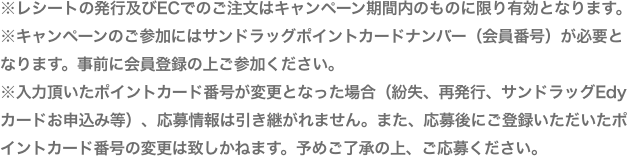 ※免税会計、POSAカード、青果、精肉テナントを除く※レシートの発行及びECでのご注文はキャンペーン期間内のものに限り有効となります。※キャンペーンのご参加にはサンドラッグポイントカードナンバー(会員番号)が必要となります。事前に会員登録の上ご参加ください。※入力頂いたポイントカード番号が変更となった場合(紛失、再発行、サンドラッグEdyカードお申込み等)、応募情報は引き継がれません。また、応募にご登録いただいたポイントカード番号の変更は致しかねます。予めご了承の上、ご応募ください。