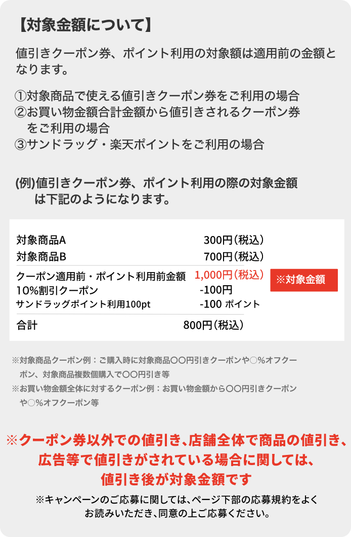 【対象金額について】値引きクーポン券、ポイント利用の対象額は適用前の金額となります。①対象商品で使える値引きクーポン券をご利用の場合②お買い物金額合計金額から値引きされるクーポン券をご利用の場合③サンドラッグ・楽天ポイントをご利用の場合(例)値引きクーポン券、ポイント利用の際の対象金額は下記のようになります。対象商品A 300円 (税込) 対象商品B 700円 (税込) クーポン適用前・ポイント利用前金額1,000円(税込) 10%割引クーポン ※対象金額-100円 サンドラッグポイント利用100ptで-100 ポイント 合計800円 (税込) ※対象商品クーポン例 ご購入時に対象商品〇〇円引きクーポンや○%オフクーポン、対象商品複数個購入で〇〇円引き等 ※お買い物金額全体に対するクーポン例:お買い物金額から〇〇円引きクーポンや◯%オフクーポン等※クーポン券以外での値引き、店舗全体で商品の値引き、広告等で値引きがされている場合に関しては、値引き後が対象金額です※キャンペーンのご応募に関しては、ページ下部の応募規約をよくお読みいただき、同意の上ご応募ください。