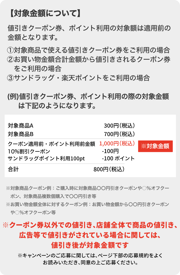 【対象金額について】値引きクーポン券、ポイント利用の対象額は適用前の金額となります。①対象商品で使える値引きクーポン券をご利用の場合②お買い物金額合計金額から値引きされるクーポン券をご利用の場合③サンドラッグ・楽天ポイントをご利用の場合(例)値引きクーポン券、ポイント利用の際の対象金額は下記のようになります。対象商品A 300円 (税込) 対象商品B 700円 (税込) クーポン適用前・ポイント利用前金額1,000円(税込) 10%割引クーポン ※対象金額-100円 サンドラッグポイント利用100ptで-100 ポイント 合計800円 (税込) ※対象商品クーポン例 ご購入時に対象商品〇〇円引きクーポンや○%オフクーポン、対象商品複数個購入で〇〇円引き等 ※お買い物金額全体に対するクーポン例:お買い物金額から〇〇円引きクーポンや◯%オフクーポン等※クーポン券以外での値引き、店舗全体で商品の値引き、広告等で値引きがされている場合に関しては、値引き後が対象金額です※キャンペーンのご応募に関しては、ページ下部の応募規約をよくお読みいただき、同意の上ご応募ください。